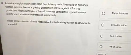 14. A semi-arid region experiences rapid population growth To meet food demands,
farmers increase livestock grazing and remove native vegetation for crop
production. After several years the soil becomes compacted vegetation cover
declines, and wind erosion increases significantly.
Which process is most directly responsible for the land degradation observed in this
scenario?
Eutrophication
Desertification
Salinization
Urban sprawl