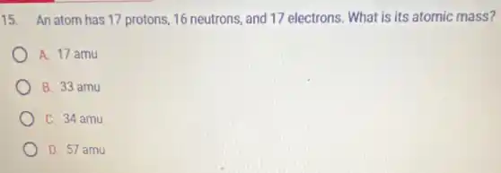 15. An atom has 17 protons, 16 neutrons and 17 electrons. What is its atomic mass?
A. 17 amu
B. 33 amu
C. 34 amu
D. 57 amu