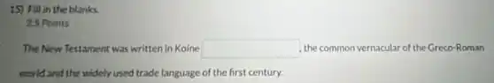 15) Fill in the blanks.
25 Points
The New Testament was written in Koine square  the common vernacular of the Greco-Roman
world and the widely used trade language of the first century.
