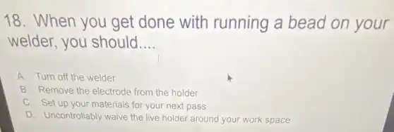 18. When you get done with running a bead on your
welder, you should __
A. Turn off the welder
B. Remove the electrode from the holder
C. Set up your materials for your next pass
D. Uncontrollably waive the live holder around your work space
