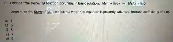 2. Consider the following reaction occurring in basic solution: Mn^2++H_(2)O_(2)arrow MnO_(2)+H_(2)O
Determine the SUM of ALL coefficients when the equation is properly balanced. Include coefficients of one.
a) 4
b) 5
c) 6
d) 7
e) 9