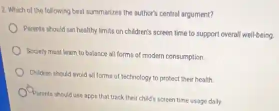 2. Which of the following best summarizes the author's central argument?
Parents should set healthy limits on children's screen time to support overall well-being.
Society must learn to balance all forms of modern consumption.
Children should avoid all forms of technology to protect their health.
Parents should use apps that track their child's screen time usage daily.