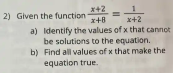 2) Given the function (x+2)/(x+8)=(1)/(x+2)
a) Identify the values of x that cannot
be solutions to the equation.
b) Find all values of x that make the
equation true.