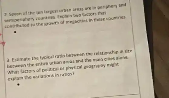 2. Seven of the ten largest urban areas are in periphery and
semiperiphery countries Explain two factors that
contributed to the growth of megacities in these countries.
3. Estimate the typical ratio between the relationship in size
between the entire urban areas and the main cities alone.
What factors of political or physical geography might
explain the variations in ratios?