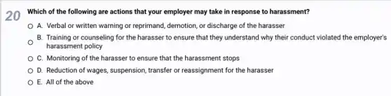 20 Which of the following are actions that your employer may take in response to harassment?
A. Verbal or written warning or reprimand, demotion or discharge of the harasser
B. Training or counseling for the harasser to ensure that they understand why their conduct violated the employer's
O
harassment policy
C. Monitoring of the harasser to ensure that the harassment stops
D. Reduction of wages,suspension, transfer or reassignment for the harasser
E. All of the above
