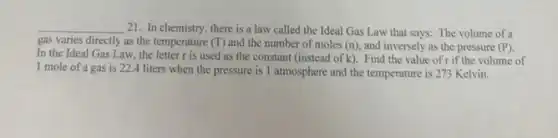 __
21. In chemistry, there is a law called the Ideal Gas Law that says: The volume of a
gas varies directly as the temperature (T) and the number of moles (n), and inversely as the pressure (P).
In the Ideal Gas Law, the letter r is used as the constant (instead of k). Find the value of r if the volume of
1 mole of a gas is 22.4 liters when the pressure is 1 atmosphere and the temperature is 273 Kelvin.