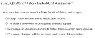 25-26 Q3 World History End-of-Unit Assessment
What were the consequences of the Boxer Rebellion?Select one that apply.
Foreign nations sent militaries to restore order in China.
The imperial government in China gained additional support.
More people in China formed unions to protect themselves from future uprisings.
The spread of religion in China increased due to a lack of discrimination.