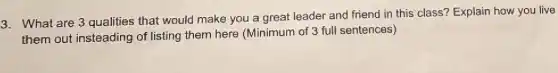 3. What are 3 qualities that would make you a great leader and friend in this class? Explain how you live
them out insteading of listing them here (Minimum of 3 full sentences)