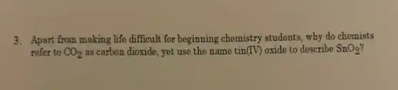 3. Apart from making life difficult for beginning chemistry students, why do chemists
refer to CO_(2) as carbon dioxide, yet use the name tin (IV) oxide to describe SnO_(2)