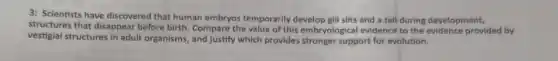 3: Scientists have discovered that human embryos temporarily develop gill slits and a tail during development,
structures that disappear before birth. Compare the value of this embryological evidence to the evidence provided by
vestigial structures in adult organisms, and justify which provides stronger support for evolution.
