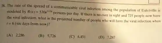 38. The rate of the spread of a communicable viral infection among the population of Eulerville is
modeled by R(t)=530e^0.18t
persons per day. If there is no cure in sight and 725 people now have
the viral infection, what is the projected number of people who will have the viral infection when
t=6 (six days from now)?
(A) 2.286
(B) 5,726
(C) 6,451
(D) 7,287