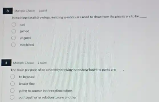 3
Multiple Choice 1 point
In welding detail drawings welding symbols are used to show how the pieces are to be __
cut
joined
aligned
machined
Multiple Choice 1 point
The main purpose of an assembly drawing is to show how the parts are __
to be used
leader line
going to appear in three dimensions
put together in relation to one another