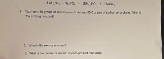 3NH_(4)NO_(3)+Na_(3)PO_(4)arrow (NH_(4))_(3)PO_(4)+3NaNO_(3)
1. You have 30 grams of ammonium nitrate and 50.0 grams of sodium phosphate, What is
the limiting reactant?
2. What is the excess reactant?
3. What is the maximum amount of each product produced?