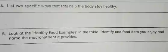 4. List two specific ways that fats help the body stay healthy.
5. Look at the 'Healthy Food Examples' in the table. Identify one food item you enjoy and
name the macronutrient it provides.