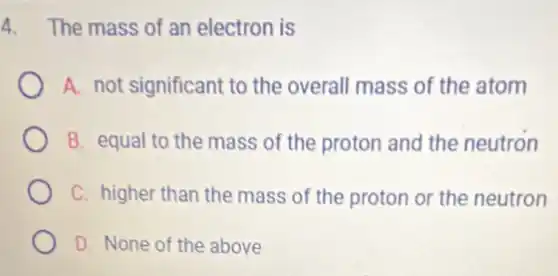 4. The mass of an electron is
A. not significant to the overall mass of the atom
B. equal to the mass of the proton and the neutron
C. higher than the mass of the proton or the neutron
D. None of the above