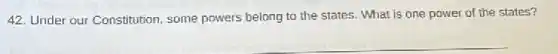 42. Under our Constitution some powers belong to the states. What is one power of the states?