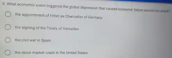 5. What economic event triggered the global depression that caused economic failure around the world?
the appointment of Hitler as Chancellor of Germany
the signing of the Treaty of Versailles
the civil war in Spain
the stock market crash in the United States