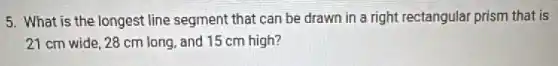 5. What is the longest line segment that can be drawn in a right rectangular prism that is
21 cm wide, 28 cm long, and 15 cm high?