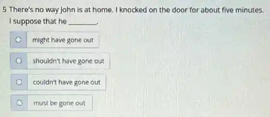 5 There's no way John is at home. I knocked on the door for about five minutes.
I suppose that he __
o
might have gone out
shouldn't have gone out
couldn't have gone out
must be gone out