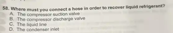 58. Where must you connect a hose in order to recover liquid refrigerant?
A. The compressor suction valve
B. The compressor discharge valve
C. The liquid line
D. The condenser inlet