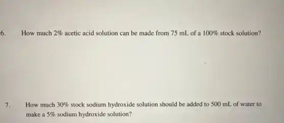 6. How much 2%  acetic acid solution can be made from 75 mL of a 100%  stock solution?
7. How much 30%  stock sodium hydroxide solution should be added to 500 mL of water to
make a 5%  sodium hydroxide solution?