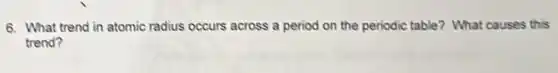 6. What trend in atomic radius occurs across a period on the periodic table? What causes this
trend?
