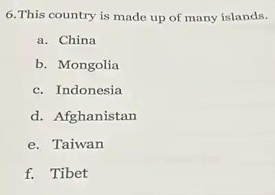 6.This country is made up of many islands.
a. China
b. Mongolia
c. Indonesia
d. Afghanistan
e. Taiwan
f. Tibet