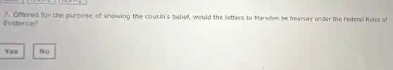 7. Offered for the purpose of showing the cousin's belief, would the letters to Marsden be hearsay under the Federal Rules of
Evidence?
Yes
No