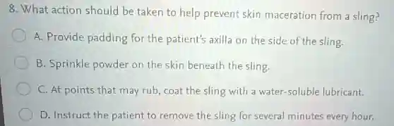 8. What action should be taken to help prevent skin maceration from 2 sling?
A. Provide padding for the patient's axilla on the side of the sling.
B. Sprinkle powder on the skin beneath the sling.
C. At points that may rub, coat the sling with a water -soluble lubricant.
D. Instruct the patient to remove the sling for several minutes every hour.