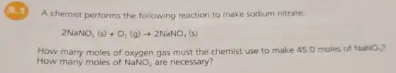 8.1
A chemist performs the following reaction to make sodium nitrate:
2NaNO_(2)(s)+O_(2)(g)arrow 2NaNO_(3)(s)
How many moles of oxygen gas must the chemist use to make 45.0 moles of NaNO_(3)
How many moles of NaNO_(2) are necessary?