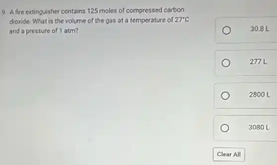 9. A fire extinguisher contains 125 moles of compressed carbon
dioxide. What is the volume of the gas at a temperature of 27^circ C
and a pressure of 1 atm?
30.8 L
277L
2800 L
3080 L