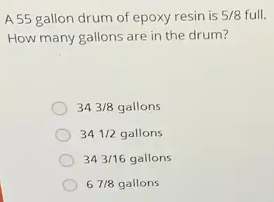 A55 gallon drum of epoxy resin is 5/8 full.
How many gallons are in the drum?
343/8gallons
341/2gallons
343/16gallons
67/8gallons