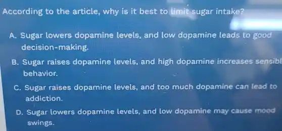 According to the article why is it best to limit sugar intake?
A. Sugar lowers dopamine levels, and low dopamine leads to good
decision -making.
B. Sugar raises dopamine levels, and high dopamine increases sensibl
behavior.
C. Sugar raises dopamine levels,and too much dopamine can lead to
addiction.
D. Sugar lowers dopamine levels, and low dopamine may cause mood
swings.