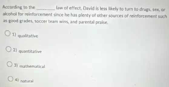According to the __ law of effect, David is less likely to turn to drugs, sex or
alcohol for reinforcement since he has plenty of other sources of reinforcement such
as good grades, soccer team wins, and parental praise.
1) qualitative
2) quantitative
3) mathematical
4) natural