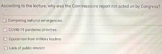 According to the lecture why was the Commission's report not acted on by Congress?
Competing national emergencies
COVID-19 pandemic priorities
Opposition from military leaders
D Lack of public interest