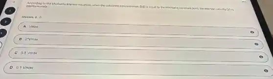 According to the Michaelis Menten equation.
when the substrate concentration (TSD)
is rqual to the Michaelie Conatant (Km)), the reaction veforthy (v) is
epproximately.
Answers:A. D
A Vmax
B 2^4vmax
C 0.5Vmax
D 0.1Vmax