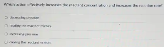 Which action effectively increases the reactant concentration and increases the reaction rate?
decreasing pressure
heating the reactant mixture
increasing pressure
cooling the reactant mixture