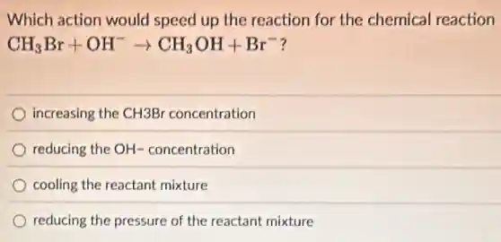 Which action would speed up the reaction for the chemical reaction
CH_(3)Br+OH^-arrow CH_(3)OH+Br^-
increasing the CH3Br concentration
reducing the OH- concentration
cooling the reactant mixture
reducing the pressure of the reactant mixture