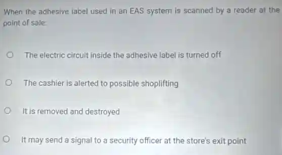 When the adhesive label used in an EAS system is scanned by a reader at the
point of sale:
The electric circuit inside the adhesive label is turned off
The cashier is alerted to possible shoplifting
It is removed and destroyed
It may send a signal to a security officer at the store's exit point