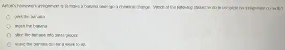 Anton's homework assignment is to make a banana undergo a chemical change Which of the following should he do to complete his assignment correctly?
peel the banana
mash the banana
slice the banana into small pieces
leave the banana out for a week to rot