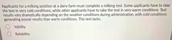 Applicants for a milking position at a dairy farm must complete a milking test. Some applicants have to take
the test in very cold conditions, while other applicants have to take the test in very warm conditions. Test
results vary dramatically depending on the weather conditions during administration, with cold conditions
generating poorer results than warm conditions. This test lacks:
Valldity
Reliability
