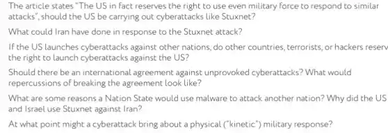 The article states "The US in fact reserves the right to use even military force to respond to similar
attacks", should the US be carrying out cyberattacks like Stuxnet?
What could Iran have done in response to the Stuxnet attack?
If the US launches cyberattacks against other nations, do other countries , terrorists, or hackers reserv
the right to launch cyberattacks against the US?
Should there be an international agreement against unprovoked cyberattacks? What would
repercussions of breaking the agreement look like?
What are some reasons a Nation State would use malware to attack another nation? Why did the US
and Israel use Stuxnet against Iran?
At what point might a cyberattack bring about a physical ("kinetic")military response?