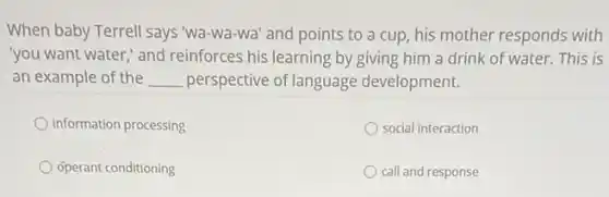 When baby Terrell says "Wa-wa-wa' and points to a cup, his mother responds with
you want water," and reinforces his learning by giving him a drink of water. This is
an example of the __ perspective of language development.
information processing
social interaction
operant conditioning
call and response