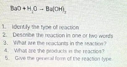 BaO+H_(2)Oarrow Ba(OH)_(2)
1. Identify the type of reaction
2. Describe the reaction in one or two words
3. What are the reactants in the reaction?
4. What are the products in the reaction?
5. Give the general form of the reaction type.