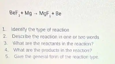 BeF_(2)+Mgarrow MgF_(2)+Be
1. Identify the type of reaction
2. Describe the reaction in one or two words
3. What are the reactants in the reaction?
4. What are the products in the reaction?
5. Give the general form of the reaction type.
