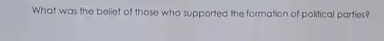 What was the belief of those who supported the formation of politica parties?