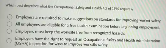 Which best describes what the Occupational Safety'and Health Act of 1970 requires?
Employers are required to make suggestions on standards for improving worker safety.
All employees are eligible for a free health examination before beginning employment.
Employers must keep the worksite free from recognized hazards.
Employers have the right to request an Occupational Safety and Health Administration
(OSHA)inspection for ways to improve worksite safety.