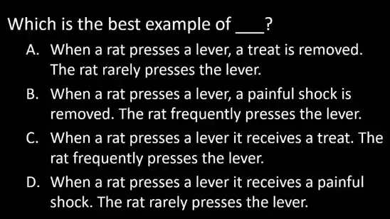 Which is the best example of __
A. When a rat presses a lever, a treat is removed
The rat rarely presses the lever.
B. When a rat presses a lever, a painful shock is
removed. The rat frequently presses the lever.
C. When a rat presses a lever it receives a treat. The
rat frequently presses the lever.
D. When a rat presses a lever it receives a painful
shock. The rat rarely presses the lever.