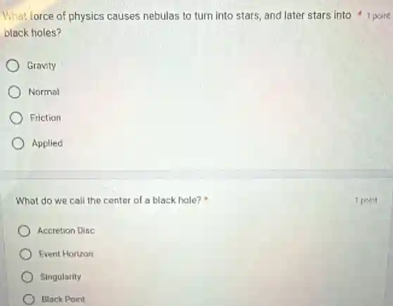 black holes?
Gravity
Normal
Friction
Applied
What do we call the center of a black hole?
Accretion Disc
Event Horizon
Singularity
Black Point
What force of physics causes nebulas to turn into stars, and later stars into 1 point
1 point