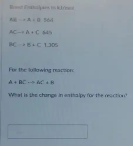 Bond Enthalpies in kJ/mol
ABarrow A+B564
ACarrow A+C645
BCarrow B+C1,305
For the following reaction:
A+BCarrow AC+B
What is the change in enthalpy for the reaction?
square